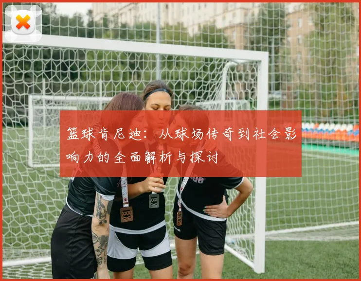 篮球肯尼迪：从球场传奇到社会影响力的全面解析与探讨