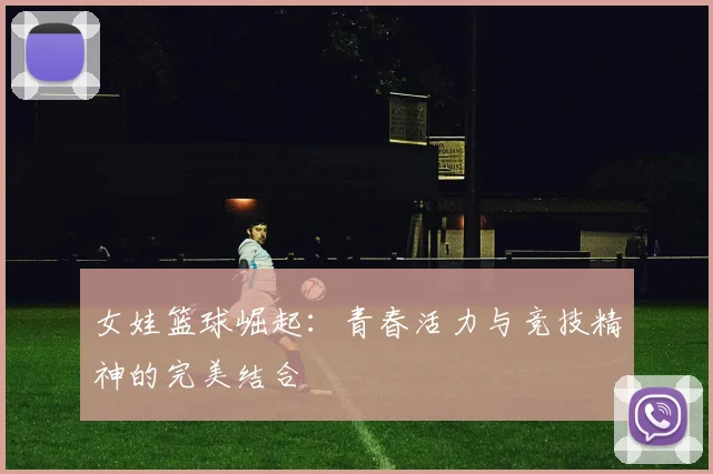 女娃篮球崛起：青春活力与竞技精神的完美结合