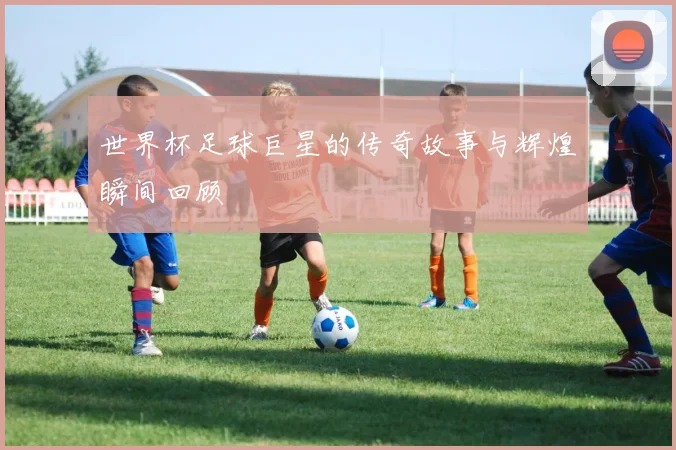 世界杯足球巨星的传奇故事与辉煌瞬间回顾