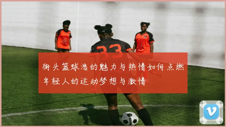 街头篮球浩的魅力与热情如何点燃年轻人的运动梦想与激情