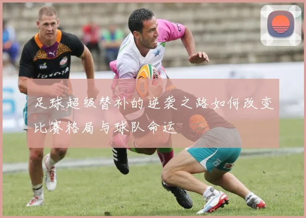 足球超级替补的逆袭之路如何改变比赛格局与球队命运