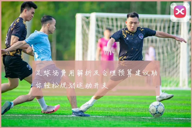 足球场费用解析及合理预算建议助你轻松规划运动开支