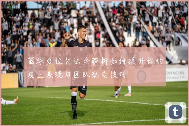 篮球分位打法全解析如何提升你的场上表现与团队配合技巧